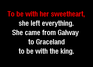 To be with her sweetheart,
she left everything.
She came from Galway

to Graceland
to be with the king.