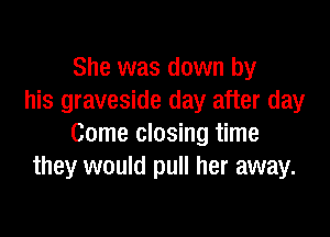 She was down by
his graveside day after day

Come closing time
they would pull her away.