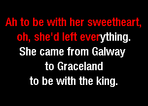 Ah to be with her sweetheart,
oh, she'd left everything.
She came from Galway

t0 Graceland
to be with the king.
