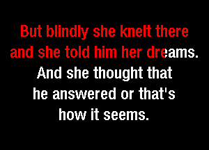 But blindly she knelt there
and she told him her dreams.
And she thought that
he answered 0r that's
how it seems.