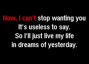 Now, I can't stop wanting you
It's useless to say.

So I'll just live my life
in dreams of yesterday.