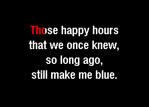 Those happy hours
that we once knew,

so long ago,
still make me blue.