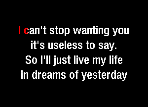 I can't stop wanting you
it's useless to say.

So I'll just live my life
in dreams of yesterday
