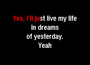 Yes, I'll just live my life
in dreams

of yesterday.
Yeah