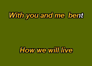 With you and me bent

How we wil! live