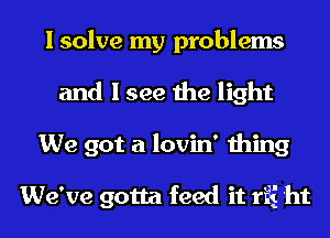 I solve my problems
and I see the light
We got a lovin' thing

We've gotta feed it rfi 'ht