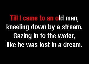 Till I came to an old man,
kneeling down by a stream.
Gazing in t0 the water,
like he was lost in a dream.