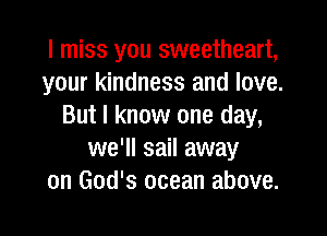I miss you sweetheart,
your kindness and love.
But I know one day,

we'll sail away
on God's ocean above.