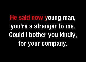 He said now young man,
you're a stranger to me.

Could I bother you kindly,
for your company.