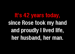 It's 42 years today,
since Rose took my hand

and proudly I lived life,
her husband, her man.
