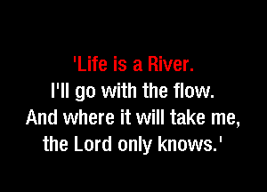 'Life is a River.
I'll go with the flow.

And where it will take me,
the Lord only knows.'