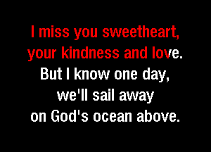 I miss you sweetheart,
your kindness and love.
But I know one day,

we'll sail away
on God's ocean above.