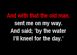 And with that the old man,
sent me on my way.

And saidg 'by the water
I'll kneel for the day.'