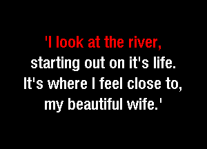 'I look at the river,
starting out on it's life.

It's where I feel close to,
my beautiful wife.'