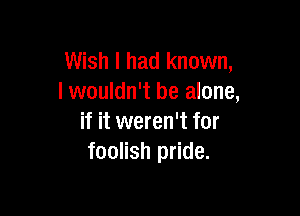 Wish I had known,
I wouldn't be alone,

if it weren't for
foolish pride.