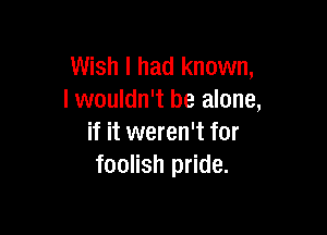 Wish I had known,
I wouldn't be alone,

if it weren't for
foolish pride.