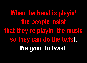 When the band is playin'
the people insist
that they're playin' the music
so they can do the twist.
We goin' to twist.