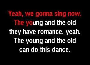 Yeah, we gonna sing now.
The young and the old
they have romance, yeah.
The young and the old
can do this dance.