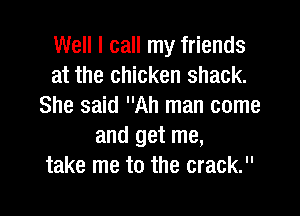 Well I call my friends
at the chicken shack.
She said Ah man come

and get me,
take me to the crack.