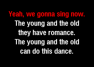 Yeah, we gonna sing now.
The young and the old
they have romance.
The young and the old
can do this dance.

g