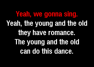 Yeah, we gonna sing.
Yeah, the young and the old
they have romance.
The young and the old
can do this dance.