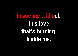 Leave me without
this love

that's burning
inside me.