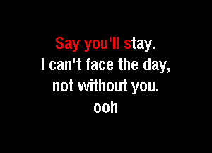 Say you'll stay.
I can't face the day,

not without you.
ooh