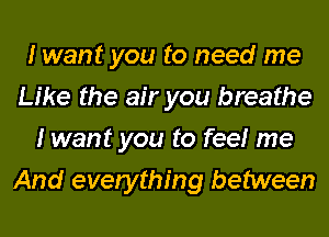 I want you to need me
Like the air you breathe
I want you to feelr me
And everything between