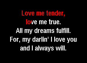 Love me tender,
love me true.
All my dreams fulfill.

For, my darlin' I love you
and I always will.