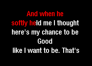 And when he
softly held me I thought
here's my chance to be

Good
like I want to be. That's