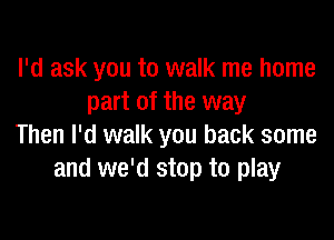 I'd ask you to walk me home
part of the way

Then I'd walk you back some
and we'd stop to play