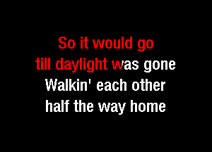 So it would go
till daylight was gone

Walkin' each other
half the way home