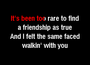 It's been too rare to find
a friendship as true

And I felt the same faced
walkin' with you