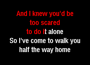 And I knew you'd be
too scared
to do it alone

So I've come to walk you
half the way home