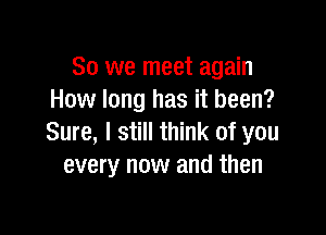 So we meet again
How long has it been?

Sure, I still think of you
every now and then