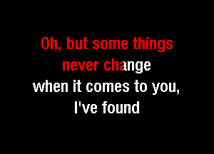 Oh, but some things
never change

when it comes to you,
I've found