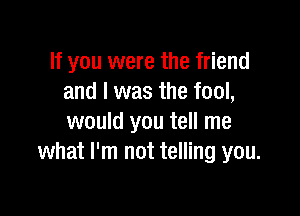 If you were the friend
and I was the fool,

would you tell me
what I'm not telling you.