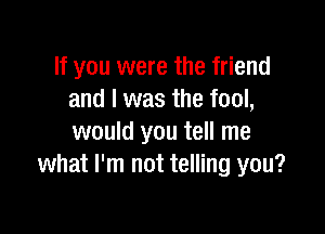 If you were the friend
and I was the fool,

would you tell me
what I'm not telling you?
