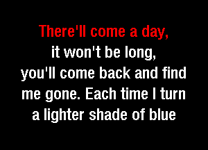 There'll come a day,
it won't be long,
you'll come back and find
me gone. Each time I turn
a lighter shade of blue
