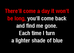 There'll come a day it won't
be long, you'll come back
and find me gone.
Each time I turn
a lighter shade of blue