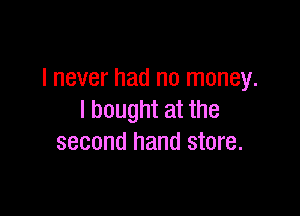 I never had no money.

I bought at the
second hand store.