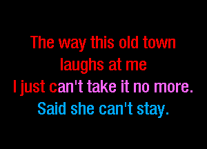 The way this old town
laughs at me

ljust can't take it no more.
Said she can't stay.