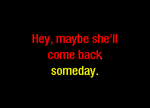 Hey, maybe she'll

come back
someday.