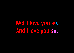 Well I love you so.

And I love you so.