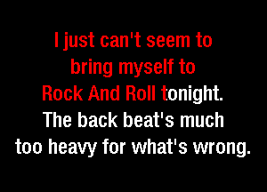 I just can't seem to
bring myself to
Rock And Roll tonight.
The back beat's much
too heavy for what's wrong.
