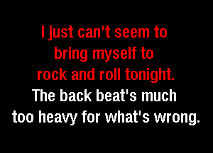 Ijust can't seem to
bring myself to
rock and roll tonight.

The back beat's much
too heavy for what's wrong.