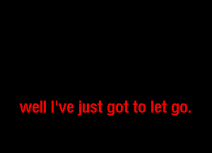 well I've just got to let go.