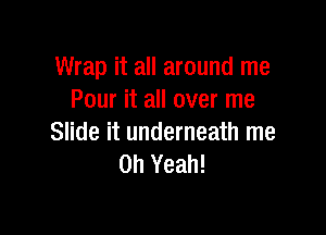 Wrap it all around me
Pour it all over me

Slide it underneath me
Oh Yeah!