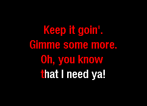 Keep it goin'.
Gimme some more.

Oh, you know
that I need ya!