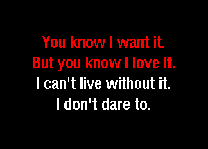 You know I want it.
But you know I love it.

I can't live without it.
I don't dare to.